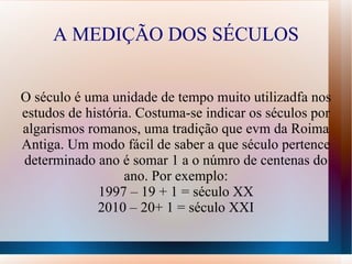 A MEDIÇÃO DOS SÉCULOS


O século é uma unidade de tempo muito utilizadfa nos
estudos de história. Costuma-se indicar os séculos por
algarismos romanos, uma tradição que evm da Roima
Antiga. Um modo fácil de saber a que século pertence
determinado ano é somar 1 a o númro de centenas do
                  ano. Por exemplo:
             1997 – 19 + 1 = século XX
             2010 – 20+ 1 = século XXI
 