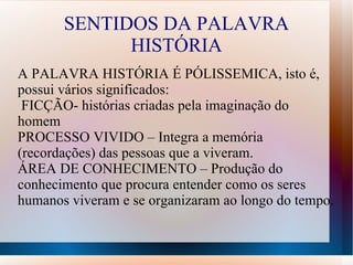 SENTIDOS DA PALAVRA
             HISTÓRIA
A PALAVRA HISTÓRIA É PÓLISSEMICA, isto é,
possui vários significados:
 FICÇÃO- histórias criadas pela imaginação do
homem
PROCESSO VIVIDO – Integra a memória
(recordações) das pessoas que a viveram.
ÁREA DE CONHECIMENTO – Produção do
conhecimento que procura entender como os seres
humanos viveram e se organizaram ao longo do tempo.
 