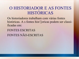 O HISTORIADOR E AS FONTES
        HISTÓRICAS
Os historiadores trabalham com várias fontes
históricas. A s fontes hist´[oricas podem ser classi-
ficadas em:
FONTES ESCRITAS
FONTES NÃO-ESCRITAS
 