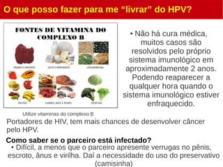 O que posso fazer para me “livrar” do HPV?
● Não há cura médica,
muitos casos são
resolvidos pelo próprio
sistema imunológico em
aproximadamente 2 anos.
Podendo reaparecer a
qualquer hora quando o
sistema imunológico estiver
enfraquecido.
Utilize vitaminas do complexo B
Portadores de HIV, tem mais chances de desenvolver câncer
pelo HPV.
Como saber se o parceiro está infectado?
● Difícil, a menos que o parceiro apresente verrugas no pênis,
escroto, ânus e virilha. Daí a necessidade do uso do preservativo
(camisinha)
 