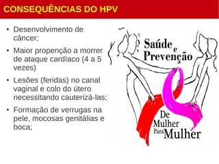 CONSEQUÊNCIAS DO HPV
● Desenvolvimento de
câncer;
● Maior propenção a morrer
de ataque cardíaco (4 a 5
vezes)
● Lesões (feridas) no canal
vaginal e colo do útero
necessitando cauterizá-las;
● Formação de verrugas na
pele, mocosas genitálias e
boca;
 