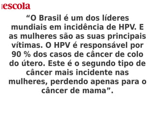 “O Brasil é um dos líderes
mundiais em incidência de HPV. E
as mulheres são as suas principais
vítimas. O HPV é responsável por
90 % dos casos de câncer de colo
do útero. Este é o segundo tipo de
câncer mais incidente nas
mulheres, perdendo apenas para o
câncer de mama”.
 