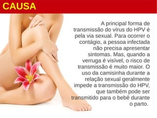 CAUSA
A principal forma de
transmissão do vírus do HPV é
pela via sexual. Para ocorrer o
contágio, a pessoa infectada
não precisa apresentar
sintomas. Mas, quando a
verruga é visível, o risco de
transmissão é muito maior. O
uso da camisinha durante a
relação sexual geralmente
impede a transmissão do HPV,
que também pode ser
transmitido para o bebê durante
o parto.
 
