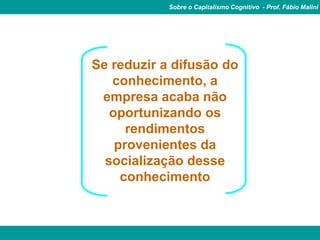 Sobre o Capitalismo Cognitivo - Prof. Fábio Malini




Se reduzir a difusão do
   conhecimento, a
 empresa acaba não
   oportunizando os
      rendimentos
    provenientes da
  socialização desse
     conhecimento
 