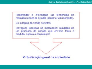 Sobre o Capitalismo Cognitivo - Prof. Fábio Malini


        É tratamento da informação
Reaprender a informação (as tendências do
mercado) e fazê-la circular (construir um mercado).
Ex: a lógica da venda de tintas
Inovações inseridas na mercadoria: resultado de
um processo de criação que envolve tanto o
produtor quanto o consumidor.




      Virtualização geral da sociedade
 