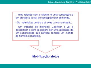 Sobre o Capitalismo Cognitivo - Prof. Fábio Malini


          É produção de relações
- uma relação com o cliente: é uma construção e
um processo social de concepção por demanda.
- Se materializa dentro e através da comunicação.
- Um trabalho de interface: Codificar o vai e
decodificar o vem só poderá ser uma atividade de
um subjetivação que carrega consigo um híbrido
de homem e máquina.




              Mobilização afetos
 