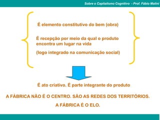 Sobre o Capitalismo Cognitivo - Prof. Fábio Malini




            É elemento constitutivo do bem (obra)


           É recepção por meio da qual o produto
           encontra um lugar na vida
           (logo integrado na comunicação social)




            É ato criativo. É parte integrante do produto

A FÁBRICA NÃO É O CENTRO. SÃO AS REDES DOS TERRITÓRIOS.
                    A FÁBRICA É O ELO.
 
