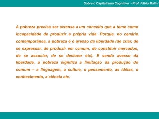 Sobre o Capitalismo Cognitivo - Prof. Fábio Malini




A pobreza precisa ser extensa a um conceito que a tome como
incapacidade de produzir a própria vida. Porque, no cenário
contemporânea, a pobreza é o avesso da liberdade (de criar, de
se expressar, de produzir em comum, de constituir mercados,
de se associar, de se deslocar etc). E sendo avesso da
liberdade, a pobreza significa a limitação da produção do
comum – a linguagem, a cultura, o pensamento, as idéias, o
conhecimento, a ciência etc.
 