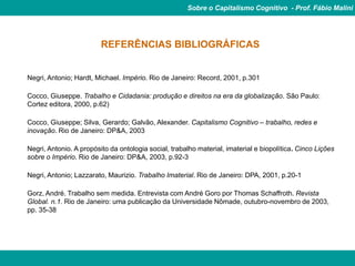 Sobre o Capitalismo Cognitivo - Prof. Fábio Malini




                         REFERÊNCIAS BIBLIOGRÁFICAS


Negri, Antonio; Hardt, Michael. Império. Rio de Janeiro: Record, 2001, p.301

Cocco, Giuseppe. Trabalho e Cidadania: produção e direitos na era da globalização. São Paulo:
Cortez editora, 2000, p.62)

Cocco, Giuseppe; Silva, Gerardo; Galvão, Alexander. Capitalismo Cognitivo – trabalho, redes e
inovação. Rio de Janeiro: DP&A, 2003

Negri, Antonio. A propósito da ontologia social, trabalho material, imaterial e biopolítica. Cinco Lições
sobre o Império. Rio de Janeiro: DP&A, 2003, p.92-3

Negri, Antonio; Lazzarato, Maurizio. Trabalho Imaterial. Rio de Janeiro: DPA, 2001, p.20-1

Gorz, André. Trabalho sem medida. Entrevista com André Goro por Thomas Schaffroth. Revista
Global. n.1. Rio de Janeiro: uma publicação da Universidade Nômade, outubro-novembro de 2003,
pp. 35-38
 