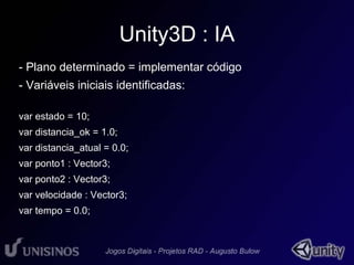 Unity3D : IA 
- Plano determinado = implementar código 
- Variáveis iniciais identificadas: 
var estado = 10; 
var distancia_ok = 1.0; 
var distancia_atual = 0.0; 
var ponto1 : Vector3; 
var ponto2 : Vector3; 
var velocidade : Vector3; 
var tempo = 0.0; 
 