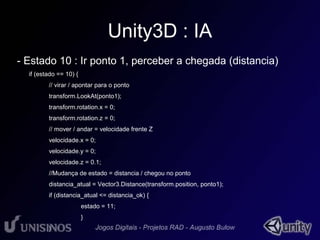 Unity3D : IA 
- Estado 10 : Ir ponto 1, perceber a chegada (distancia) 
if (estado == 10) { 
// virar / apontar para o ponto 
transform.LookAt(ponto1); 
transform.rotation.x = 0; 
transform.rotation.z = 0; 
// mover / andar = velocidade frente Z 
velocidade.x = 0; 
velocidade.y = 0; 
velocidade.z = 0.1; 
//Mudança de estado = distancia / chegou no ponto 
distancia_atual = Vector3.Distance(transform.position, ponto1); 
if (distancia_atual <= distancia_ok) { 
estado = 11; 
} 
} 
 