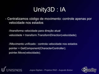 Unity3D : IA 
- Centralizamos código de movimento: controle apenas por 
velocidade nos estados 
//transforma velocidade para direção atual 
velocidade = transform.TransformDirection(velocidade); 
//Movimento unificado : controla velocidade nos estados 
pointer = GetComponent(CharacterController); 
pointer.Move(velocidade); 
 