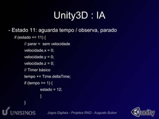 Unity3D : IA 
- Estado 11: aguarda tempo / observa, parado 
if (estado == 11) { 
// parar = sem velocidade 
velocidade.x = 0; 
velocidade.y = 0; 
velocidade.z = 0; 
// Timer básico 
tempo += Time.deltaTime; 
if (tempo >= 1) { 
estado = 12; 
} 
} 
 