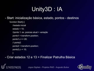 Unity3D : IA 
- Start: inicialização básica, estado, pontos - destinos 
function Start() { 
//estado inicial 
estado = 10; 
//ponto 1: ex. posicao atual + variação 
ponto1 = transform.position; 
ponto1.z += 20; 
// ponto2: 
ponto2 = transform.position; 
ponto2.z -= 10; 
} 
- Criar estados 12 e 13 = Finalizar Patrulha Básica 
 