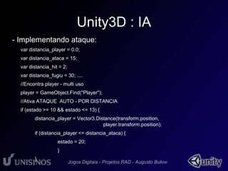 Unity3D : IA 
- Implementando ataque: 
var distancia_player = 0.0; 
var distancia_ataca = 15; 
var distancia_hit = 2; 
var distancia_fugiu = 30; .... 
//Encontra player - multi uso 
player = GameObject.Find("Player"); 
//Ativa ATAQUE AUTO - POR DISTANCIA 
if (estado >= 10 && estado <= 13) { 
distancia_player = Vector3.Distance(transform.position, 
player.transform.position); 
if (distancia_player <= distancia_ataca) { 
estado = 20; 
} 
} 
 
