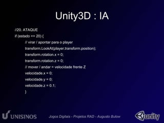 Unity3D : IA 
//20. ATAQUE 
if (estado == 20) { 
// virar / apontar para o player 
transform.LookAt(player.transform.position); 
transform.rotation.x = 0; 
transform.rotation.z = 0; 
// mover / andar = velocidade frente Z 
velocidade.x = 0; 
velocidade.y = 0; 
velocidade.z = 0.1; 
} 
 