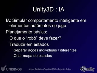 Unity3D : IA 
IA: Simular comportamento inteligente em 
elementos autômatos no jogo 
Planejamento básico: 
• O que o “robô” deve fazer? 
• Traduzir em estados 
– Separar ações individuais / diferentes 
– Criar mapa de estados 
 