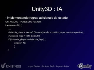 Unity3D : IA 
- Implementando regras adicionais do estado 
//20. ATAQUE – PERSEGUE PLAYER 
if (estado == 20) { 
.... 
distancia_player = Vector3.Distance(transform.position,player.transform.position); 
//Distancia fugiu = volta a patrulha 
if (distancia_player >= distancia_fugiu) { 
estado = 10; 
} 
} 
 