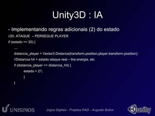 Unity3D : IA 
- Implementando regras adicionais (2) do estado 
//20. ATAQUE – PERSEGUE PLAYER 
if (estado == 20) { 
.... 
distancia_player = Vector3.Distance(transform.position,player.transform.position); 
//Distancia hit = estado ataque real – tira energia, etc 
if (distancia_player <= distancia_hit) { 
estado = 21; 
} 
} 
 