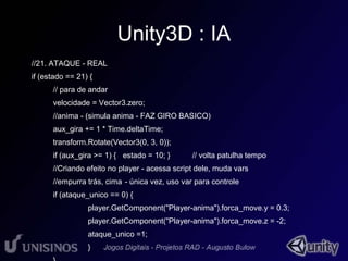 Unity3D : IA 
//21. ATAQUE - REAL 
if (estado == 21) { 
// para de andar 
velocidade = Vector3.zero; 
//anima - (simula anima - FAZ GIRO BASICO) 
aux_gira += 1 * Time.deltaTime; 
transform.Rotate(Vector3(0, 3, 0)); 
if (aux_gira >= 1) { estado = 10; } // volta patulha tempo 
//Criando efeito no player - acessa script dele, muda vars 
//empurra trás, cima - única vez, uso var para controle 
if (ataque_unico == 0) { 
player.GetComponent("Player-anima").forca_move.y = 0.3; 
player.GetComponent("Player-anima").forca_move.z = -2; 
ataque_unico =1; 
} 
} 
