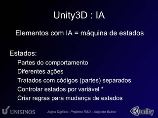 Unity3D : IA 
• Elementos com IA = máquina de estados 
Estados: 
Partes do comportamento 
Diferentes ações 
Tratados com códigos (partes) separados 
Controlar estados por variável * 
Criar regras para mudança de estados 
 