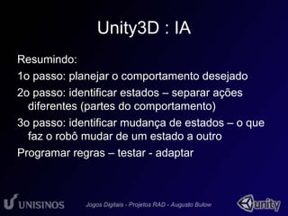 Unity3D : IA 
Resumindo: 
1o passo: planejar o comportamento desejado 
2o passo: identificar estados – separar ações 
diferentes (partes do comportamento) 
3o passo: identificar mudança de estados – o que 
faz o robô mudar de um estado a outro 
Programar regras – testar - adaptar 
 