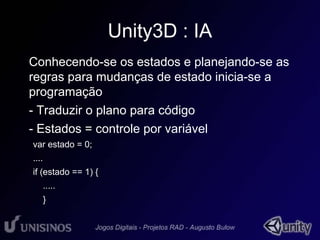 Unity3D : IA 
• Conhecendo-se os estados e planejando-se as 
regras para mudanças de estado inicia-se a 
programação 
- Traduzir o plano para código 
- Estados = controle por variável 
var estado = 0; 
.... 
if (estado == 1) { 
..... 
} 
 