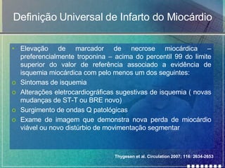 Definição Universal de Infarto do Miocárdio Elevação de marcador de necrose miocárdica – preferencialmente troponina – acima do percentil 99 do limite superior do valor de referência associado a evidência de isquemia miocárdica com pelo menos um dos seguintes: Sintomas de isquemia Alterações eletrocardiográficas sugestivas de isquemia ( novas mudanças de ST-T ou BRE novo) Surgimento de ondas Q patológicas Exame de imagem que demonstra nova perda de miocárdio viável ou novo distúrbio de movimentação segmentar Thygesen et al. Circulation 2007; 116: 2634-2653 