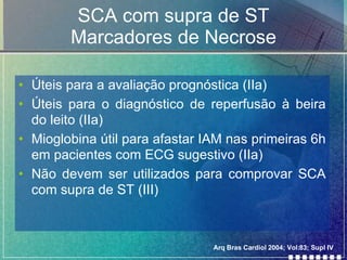 SCA com supra de ST Marcadores de Necrose Úteis para a avaliação prognóstica (IIa) Úteis para o diagnóstico de reperfusão à beira do leito (IIa) Mioglobina útil para afastar IAM nas primeiras 6h em pacientes com ECG sugestivo (IIa) Não devem ser utilizados para comprovar SCA com supra de ST (III)  Arq Bras Cardiol 2004; Vol:83; Supl IV 