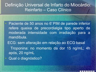 Definição Universal de Infarto do Miocárdio: Reinfarto – Caso Clínico Paciente de 50 anos no 6 º  PIM de parede inferior refere queixa de precordialgia tipo aperto de moderada intensidade com irradiação para a mandíbula.  ECG: sem alteração em relação ao ECG basal Troponina: no momento da dor 15 ng/mL; 4h após, 20 ng/mL Qual o diagnóstico? 