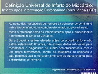 Definição Universal de Infarto do Miocárdio: Infarto após Intervenção Coronariana Percutânea (ICP) Aumento dos marcadores de necrose 3x acima do percentil 99 é indicativo de infarto do miocárdio relacionado ao procedimento Medir o marcador antes ou imediatamente após o procedimento e novamente 6-12h e 18-24h após. Se a troponina estiver elevada antes do procedimento e não estiver estabilizado 6h antes, não existem dados suficientes para recomendar o diagnóstico de infarto peri-procedimento com o uso desse biomarcador, porém, se estabilizou ou começou a cair, podemos usar o marcador junto com os outros critérios para o diagnóstico de reinfarto Thygesen et al. Circulation 2007; 116: 2634-2653 