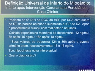 Definição Universal de Infarto do Miocárdio: Infarto após Intervenção Coronariana Percutânea – Caso Clínico Paciente no 9º DIH na UCO do HSP por SCA com supra de ST de parede anterior é submetido à ICP de DA. Após o procedimento cursou com mal-estar e náuseas.  Colhido troponina no momento do desconforto: 12 ng/mL; 6h após: 15 ng/mL; 18h após: 18 ng/mL. Seus valores de troponina 12h e 36h após o evento primário eram, respectivamente: 18 e 16 ng/mL Eco: hipocinesia nova ínfero-apical Qual o diagnóstico? 