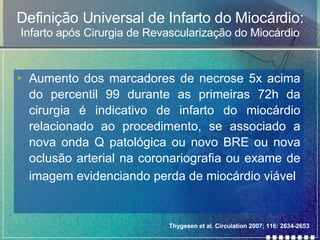 Definição Universal de Infarto do Miocárdio: Infarto após Cirurgia de Revascularização do Miocárdio Aumento dos marcadores de necrose 5x acima do percentil 99 durante as primeiras 72h da cirurgia é indicativo de infarto do miocárdio relacionado ao procedimento, se associado a nova onda Q patológica ou novo BRE ou nova oclusão arterial na coronariografia ou exame de imagem evidenciando perda de miocárdio viável   Thygesen et al. Circulation 2007; 116: 2634-2653 