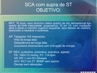 SCA com supra de ST OBJETIVO: MFP, 76 anos, sexo feminino refere quadro de dor retroesternal tipo aperto de forte intensidade, progressiva, 10 em 10, com irradiação para o dorso e membro superior esquerdo, sem fatores de melhora, associado a náuseas e sudorese. AP: Tabagista 100 maços/ano HAS de longa data Dislipidêmica de longa data Aneurisma intracraniano com indicação de cirurgia EF: REG, sudoréica, acianótica, eupnéica, agitada PA: 190x110 mmHg  FC: 114 bpm AR: MV + com EC bibasais ACV: RCT em 2T, BNMF sem sopros Demais sem alterações 