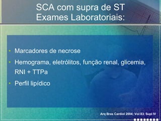 SCA com supra de ST Exames Laboratoriais: Marcadores de necrose  Hemograma, eletrólitos, função renal, glicemia, RNI + TTPa Perfil lipídico Arq Bras Cardiol 2004; Vol:83; Supl IV 