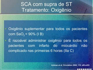 SCA com supra de ST Tratamento: Oxigênio Oxigênio suplementar para todos os pacientes com SaO 2  < 90% (I B) É razoável administrar oxigênio para todos os pacientes com infarto do miocárdio não complicado nas primeiras 6 horas (IIa C) Antman et al. Circulation 2004; 110: e82-e293 