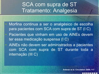 SCA com supra de ST Tratamento: Analgesia Morfina continua a ser o analgésico de escolha para pacientes com SCA com supra de ST (I C) Pacientes que vinham em uso de AINEs devem ter essa medicação suspensa (I C) AINEs não devem ser administrados a pacientes com SCA com supra de ST durante toda a internação (III C) Antman et al. Circulation 2008; 117 