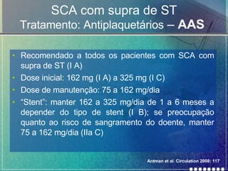 SCA com supra de ST Tratamento: Antiplaquetários  –  AAS   Recomendado a todos os pacientes com SCA com supra de ST (I A) Dose inicial: 162 mg (I A) a 325 mg (I C) Dose de manutenção: 75 a 162 mg/dia “ Stent”: manter 162 a 325 mg/dia de 1 a 6 meses a depender do tipo de stent (I B); se preocupação quanto ao risco de sangramento do doente, manter 75 a 162 mg/dia (IIa C)  Antman et al. Circulation 2008; 117 