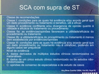 SCA com supra de ST Classe de recomendações Classe I: condições para as quais há evidência e/ou acordo geral que um dado procedimento ou tratamento é benéfico, útil e eficaz Classe II: evidência conflitante e/ou divergencia de opinião quanto à utilidade e eficácia do tratamento ou procedimento  Classe IIa: as evidências/opiniões favorecem a utilidade/eficácia do procedimento ou tratamento Classe IIb: a utilidade/eficácia do procedimento ou tratamento é menos bem estabelecida por evidências/opiniões Classe III: condições para as quais há evidência e/ou acordo geral que um dado procedimento ou tratamento não é útil/eficaz, podendo em alguns casos ser prejudicial Nível de evidência A: dados derivados de múltiplos éstudos clínicos randomizados ou metanálises B: dados de um único estudo clínico randomizado ou de estudos não-randomizados C: opiniões de consenso de especialistas e de estudo de casos Arq Bras Cardiol 2004; Vol:83; Supl IV 