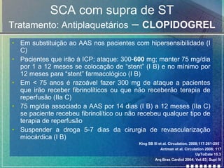 SCA com supra de ST Tratamento: Antiplaquetários  –  CLOPIDOGREL Em substituição ao AAS nos pacientes com hipersensibilidade (I C) Pacientes que irão à ICP; ataque: 300- 600  mg; manter 75 mg/dia por 1 a 12 meses se colocação de “stent” (I B) e no mínimo por 12 meses para “stent” farmacológico (I B) Em < 75 anos é razoável fazer 300 mg de ataque a pacientes que irão receber fibrinolíticos ou que não receberão terapia de reperfusão (IIa C) 75 mg/dia associado a AAS por 14 dias (I B) a 12 meses (IIa C) se paciente recebeu fibrinolítico ou não recebeu qualquer tipo de terapia de reperfusão Suspender a droga 5-7 dias da cirurgia de revascularização miocárdica (I B) Antman et al. Circulation 2008; 117 UpToDate 15.3 Arq Bras Cardiol 2004; Vol:83; Supl IV King SB III et al. Circulation. 2008;117:261-295   