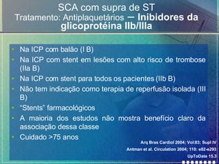 SCA com supra de ST Tratamento: Antiplaquetários  –  Inibidores da glicoprotéina IIb/IIIa Na ICP com balão (I B) Na ICP com stent em lesões com alto risco de trombose (IIa B) Na ICP com stent para todos os pacientes (IIb B) Não tem indicação como terapia de reperfusão isolada (III B)  “ Stents” farmacológicos  A maioria dos estudos não mostra benefício claro da associação dessa classe Cuidado >75 anos Arq Bras Cardiol 2004; Vol:83; Supl IV Antman et al. Circulation 2004; 110: e82-e293 UpToDate 15.3 