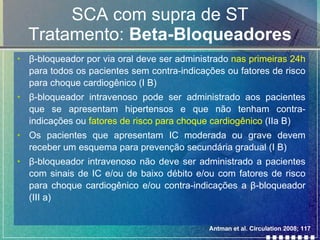 SCA com supra de ST Tratamento:  Beta-Bloqueadores β -bloqueador por via oral deve ser administrado  nas primeiras 24h  para todos os pacientes sem contra-indicações ou fatores de risco para choque cardiogênico (I B) β -bloqueador intravenoso pode ser administrado aos pacientes que se apresentam hipertensos e que não tenham contra-indicações ou  fatores de risco para choque cardiogênico  (IIa B)  Os pacientes que apresentam IC moderada ou grave devem receber um esquema para prevenção secundária gradual (I B) β -bloqueador intravenoso não deve ser administrado a pacientes com sinais de IC e/ou de baixo débito e/ou com fatores de risco para choque cardiogênico e/ou contra-indicações a  β -bloqueador (III a) Antman et al. Circulation 2008; 117 