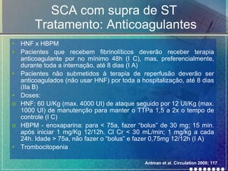 SCA com supra de ST  Tratamento: Anticoagulantes HNF x HBPM Pacientes que recebem fibrinolíticos deverão receber terapia anticoagulante por no mínimo 48h (I C), mas, preferencialmente, durante toda a internação, até 8 dias (I A) Pacientes não submetidos à terapia de reperfusão deverão ser anticoagulados (não usar HNF) por toda a hospitalização, até 8 dias (IIa B) Doses: HNF: 60 U/Kg (max. 4000 UI) de ataque seguido por 12 UI/Kg (max. 1000 UI) de manutenção para manter o TTPa 1,5 a 2x o tempo de controle (I C) HBPM - enoxaparina: para < 75a, fazer “bolus” de 30 mg; 15 min. após iniciar 1 mg/Kg 12/12h. Cl Cr < 30 mL/min; 1 mg/kg a cada 24h. Idade > 75a, não fazer o “bolus” e fazer 0,75mg 12/12h (I A) Trombocitopenia Antman et al. Circulation 2008; 117 