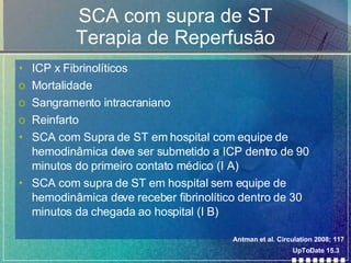 SCA com supra de ST Terapia de Reperfusão ICP x Fibrinolíticos Mortalidade Sangramento intracraniano Reinfarto SCA com Supra de ST em hospital com equipe de hemodinâmica deve ser submetido a ICP dentro de 90 minutos do primeiro contato médico (I A) SCA com supra de ST em hospital sem equipe de hemodinâmica deve receber fibrinolítico dentro de 30 minutos da chegada ao hospital (I B) UpToDate 15.3 Antman et al. Circulation 2008; 117 