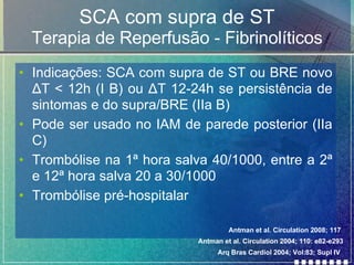 SCA com supra de ST Terapia de Reperfusão - Fibrinolíticos Indicações: SCA com supra de ST ou BRE novo  Δ T < 12h (I B) ou  Δ T 12-24h se persistência de sintomas e do supra/BRE (IIa B) Pode ser usado no IAM de parede posterior (IIa C) Trombólise na 1ª hora salva 40/1000, entre a 2ª e 12ª hora salva 20 a 30/1000 Trombólise pré-hospitalar Antman et al. Circulation 2008; 117 Antman et al. Circulation 2004; 110: e82-e293 Arq Bras Cardiol 2004; Vol:83; Supl IV 