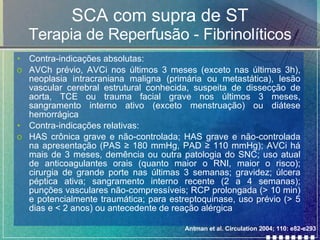 SCA com supra de ST Terapia de Reperfusão - Fibrinolíticos Contra-indicações absolutas: AVCh prévio, AVCi nos últimos 3 meses (exceto nas últimas 3h), neoplasia intracraniana maligna (primária ou metastática), lesão vascular cerebral estrutural conhecida, suspeita de dissecção de aorta, TCE ou trauma facial grave nos últimos 3 meses, sangramento interno ativo (exceto menstruação) ou diátese hemorrágica Contra-indicações relativas: HAS crônica grave e não-controlada; HAS grave e não-controlada na apresentação (PAS  ≥  180 mmHg, PAD  ≥ 110 mmHg); AVCi há mais de 3 meses, demência ou outra patologia do SNC; uso atual de anticoagulantes orais (quanto maior o RNI, maior o risco); cirurgia de grande porte nas últimas 3 semanas; gravidez; úlcera péptica ativa; sangramento interno recente (2 a 4 semanas); punções vasculares não-compressíveis; RCP prolongada (> 10 min) e potencialmente traumática; para estreptoquinase, uso prévio (> 5 dias e < 2 anos) ou antecedente de reação alérgica  Antman et al. Circulation 2004; 110: e82-e293 