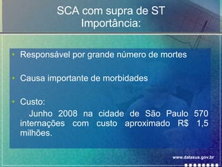 SCA com supra de ST Importância: Responsável por grande número de mortes Causa importante de morbidades Custo: Junho 2008 na cidade de São Paulo 570 internações com custo aproximado R$ 1,5 milhões. www.datasus.gov.br 