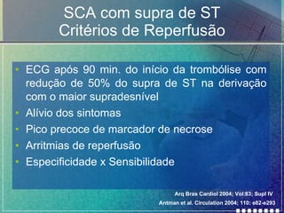 SCA com supra de ST Critérios de Reperfusão ECG após 90 min. do início da trombólise com redução de 50% do supra de ST na derivação com o maior supradesnível Alívio dos sintomas Pico precoce de marcador de necrose Arritmias de reperfusão Especificidade x Sensibilidade Antman et al. Circulation 2004; 110: e82-e293 Arq Bras Cardiol 2004; Vol:83; Supl IV 