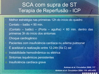 SCA com supra de ST Terapia de Reperfusão - ICP Melhor estratégia nas primeiras 12h do início do quadro  Contato – balão < 90 min.  (Contato – balão) – (Porta – agulha) < 60 min. dentro das primeiras 3h do início dos sintomas  Choque cardiogênico Pacientes com insuficiência cardíaca ou edema pulmonar  É aceitável a realização entre 12-24h (IIa C) se: Instabilidade hemodinâmica ou elétrica Sintomas isquêmicos persistentes Insuficiência cardíaca grave  Antman et al. Circulation 2004; 110: e82-e293 Antman et al. Circulation 2008; 117 