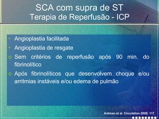 SCA com supra de ST Terapia de Reperfusão - ICP Angioplastia facilitada Angioplastia de resgate Sem critérios de reperfusão após 90 min. do fibrinolítico Após fibrinolíticos que desenvolvem choque e/ou arritmias instáveis e/ou edema de pulmão Antman et al. Circulation 2008; 117 